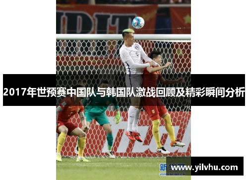 2017年世预赛中国队与韩国队激战回顾及精彩瞬间分析