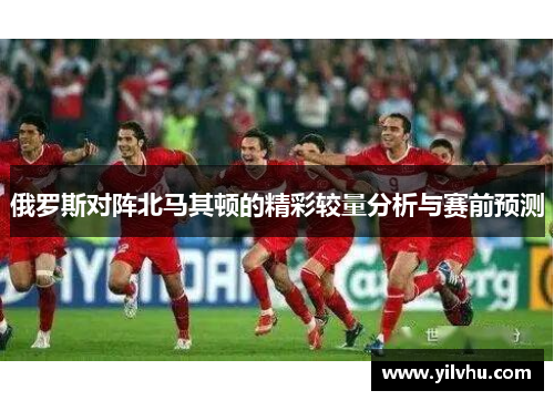 俄罗斯对阵北马其顿的精彩较量分析与赛前预测