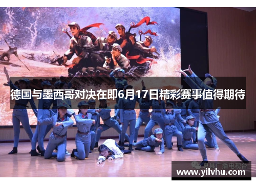 德国与墨西哥对决在即6月17日精彩赛事值得期待